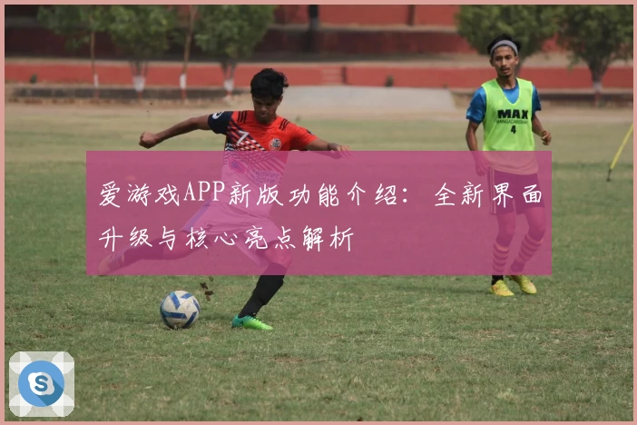 爱游戏APP新版功能介绍：全新界面升级与核心亮点解析