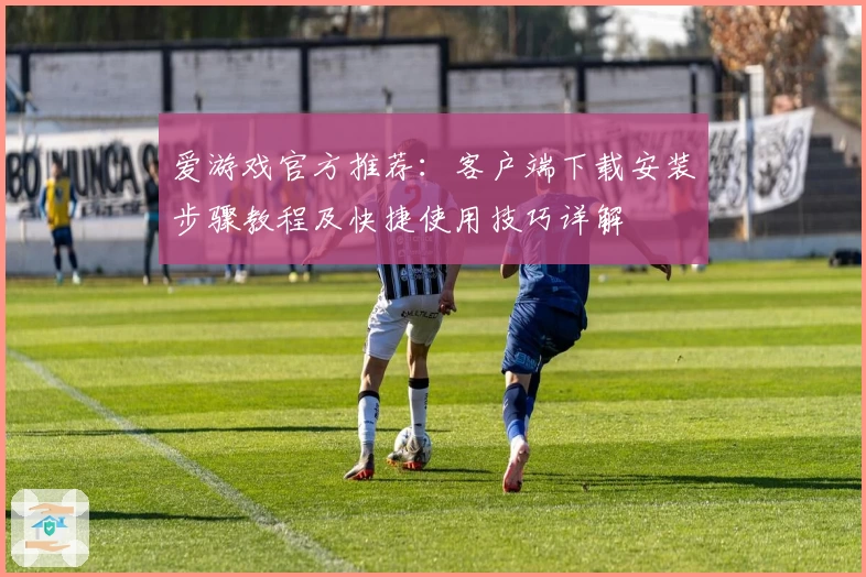爱游戏官方推荐：客户端下载安装步骤教程及快捷使用技巧详解
