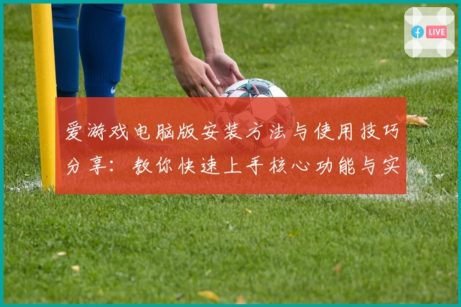 爱游戏电脑版安装方法与使用技巧分享：教你快速上手核心功能与实用场景解析