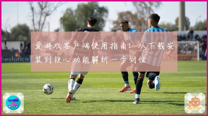 爱游戏客户端使用指南：从下载安装到核心功能解析一步到位